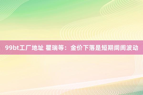 99bt工厂地址 瞿瑞等：金价下落是短期阛阓波动