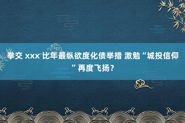 拳交 xxx 比年最纵欲度化债举措 激勉“城投信仰”再度飞扬？