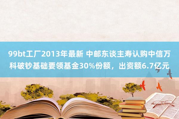 99bt工厂2013年最新 中邮东谈主寿认购中信万科破钞基础要领基金30%份额，出资额6.7亿元