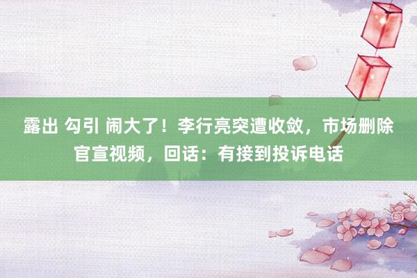 露出 勾引 闹大了！李行亮突遭收敛，市场删除官宣视频，回话：有接到投诉电话