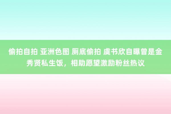 偷拍自拍 亚洲色图 厕底偷拍 虞书欣自曝曾是金秀贤私生饭，相助愿望激励粉丝热议