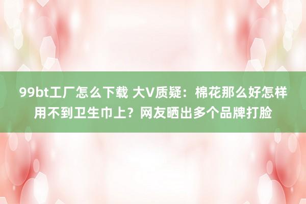 99bt工厂怎么下载 大V质疑：棉花那么好怎样用不到卫生巾上？网友晒出多个品牌打脸