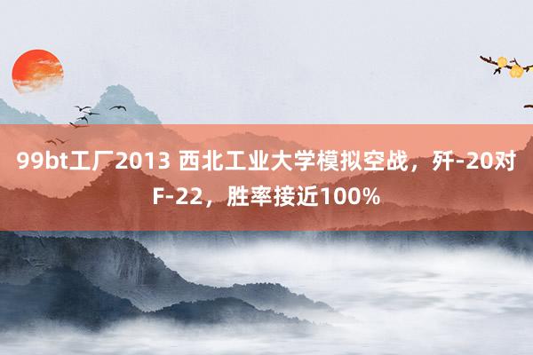 99bt工厂2013 西北工业大学模拟空战，歼-20对F-22，胜率接近100%