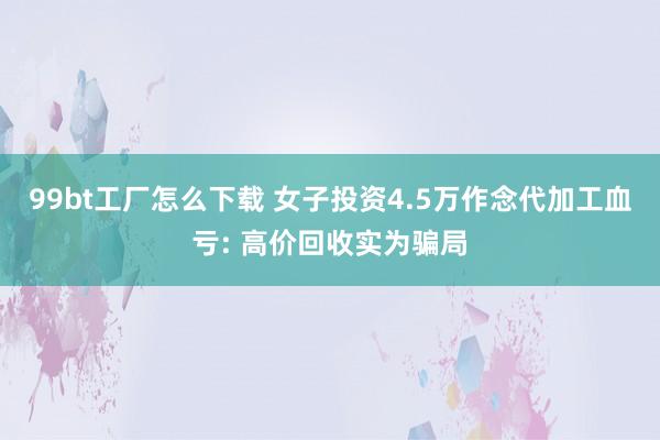 99bt工厂怎么下载 女子投资4.5万作念代加工血亏: 高价回收实为骗局