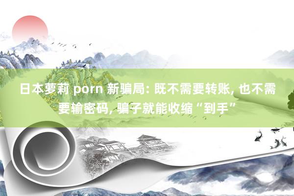 日本萝莉 porn 新骗局: 既不需要转账， 也不需要输密码， 骗子就能收缩“到手”