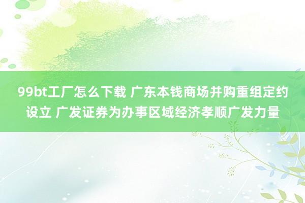 99bt工厂怎么下载 广东本钱商场并购重组定约设立 广发证券为办事区域经济孝顺广发力量