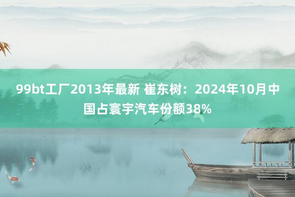 99bt工厂2013年最新 崔东树：2024年10月中国占寰宇汽车份额38%