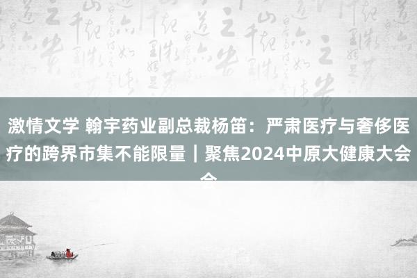 激情文学 翰宇药业副总裁杨笛：严肃医疗与奢侈医疗的跨界市集不能限量｜聚焦2024中原大健康大会