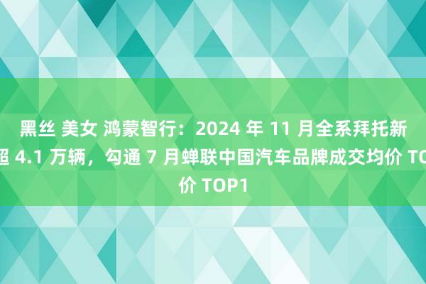 黑丝 美女 鸿蒙智行：2024 年 11 月全系拜托新车超 4.1 万辆，勾通 7 月蝉联中国汽车品牌成交均价 TOP1