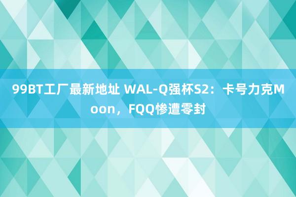 99BT工厂最新地址 WAL-Q强杯S2：卡号力克Moon，FQQ惨遭零封