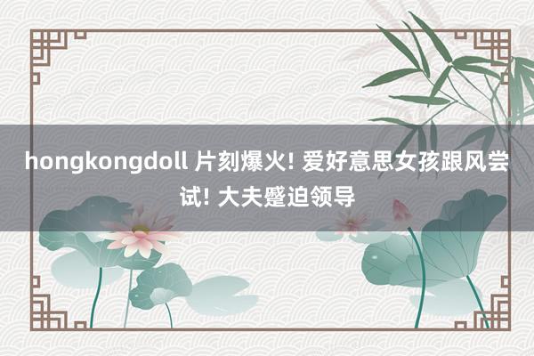 hongkongdoll 片刻爆火! 爱好意思女孩跟风尝试! 大夫蹙迫领导