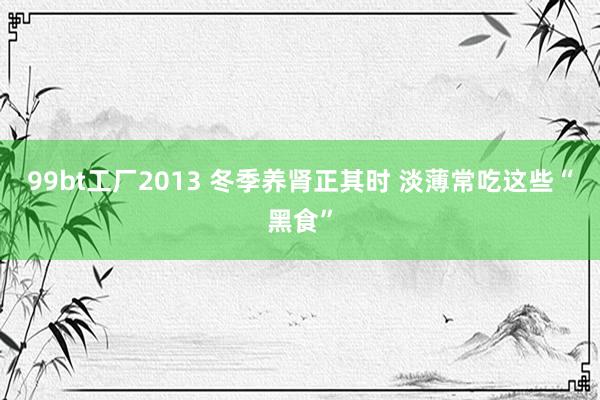 99bt工厂2013 冬季养肾正其时 淡薄常吃这些“黑食”