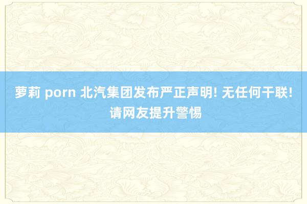 萝莉 porn 北汽集团发布严正声明! 无任何干联! 请网友提升警惕