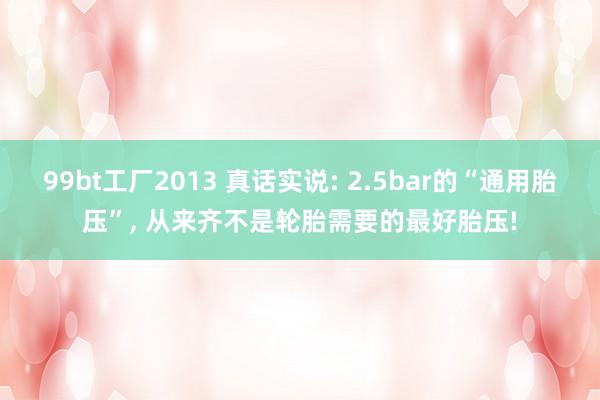 99bt工厂2013 真话实说: 2.5bar的“通用胎压”， 从来齐不是轮胎需要的最好胎压!