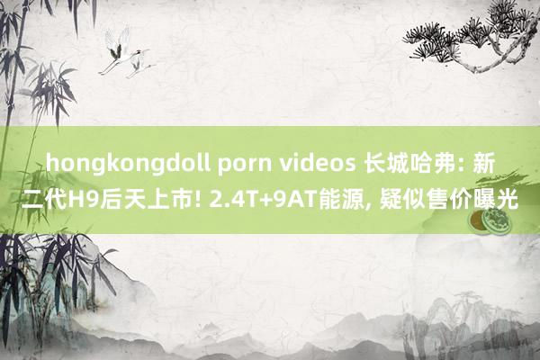 hongkongdoll porn videos 长城哈弗: 新二代H9后天上市! 2.4T+9AT能源， 疑似售价曝光