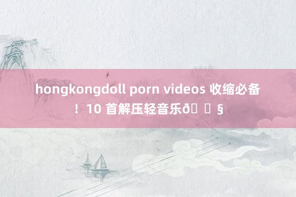 hongkongdoll porn videos 收缩必备！10 首解压轻音乐🎧