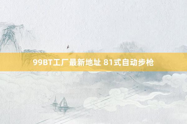 99BT工厂最新地址 81式自动步枪