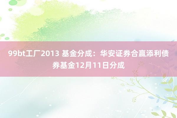 99bt工厂2013 基金分成：华安证券合赢添利债券基金12月11日分成