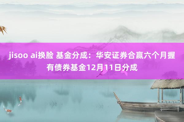 jisoo ai换脸 基金分成：华安证券合赢六个月握有债券基金12月11日分成