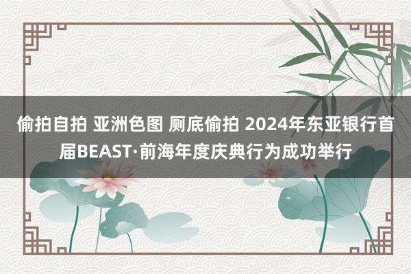 偷拍自拍 亚洲色图 厕底偷拍 2024年东亚银行首届BEAST·前海年度庆典行为成功举行