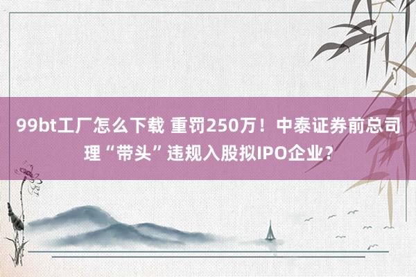 99bt工厂怎么下载 重罚250万！中泰证券前总司理“带头”违规入股拟IPO企业？