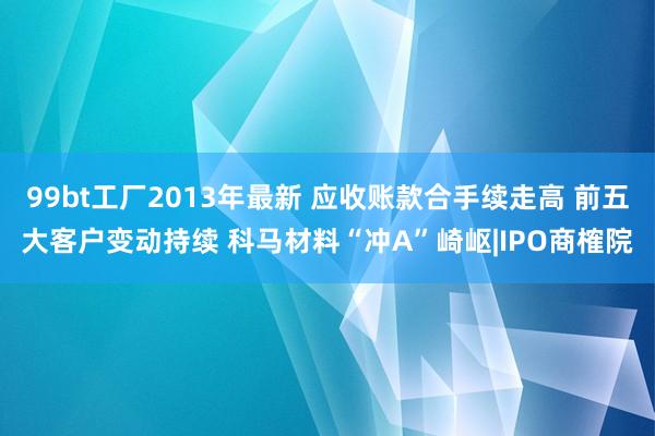 99bt工厂2013年最新 应收账款合手续走高 前五大客户变动持续 科马材料“冲A”崎岖|IPO商榷院