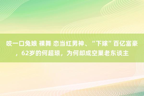 咬一口兔娘 裸舞 恋当红男神、“下嫁”百亿富豪，62岁的何超琼，为何却成空巢老东谈主