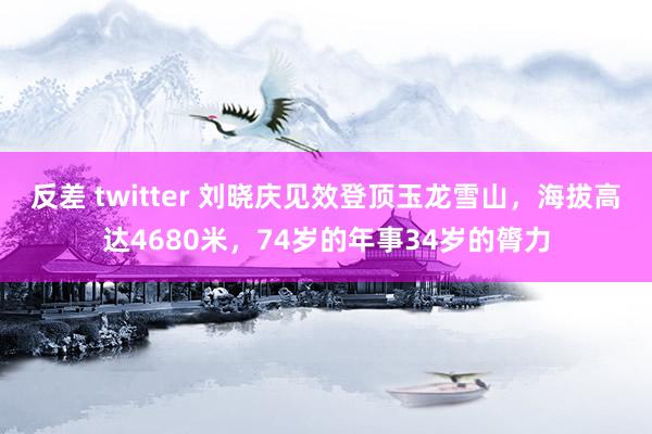 反差 twitter 刘晓庆见效登顶玉龙雪山，海拔高达4680米，74岁的年事34岁的膂力