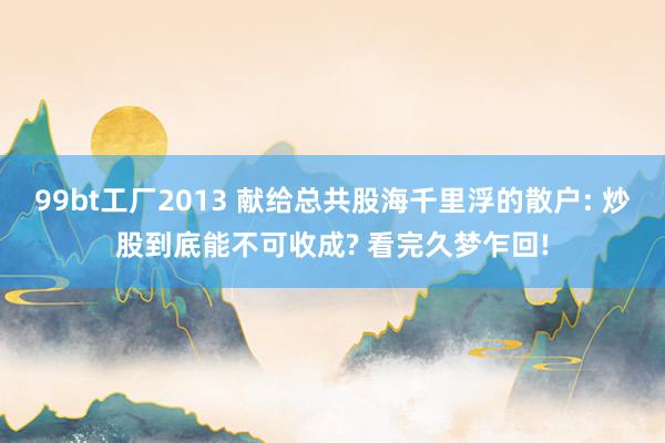 99bt工厂2013 献给总共股海千里浮的散户: 炒股到底能不可收成? 看完久梦乍回!