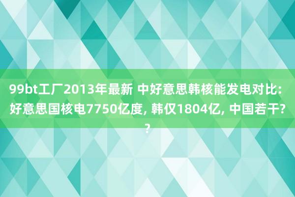 99bt工厂2013年最新 中好意思韩核能发电对比: 好意思国核电7750亿度， 韩仅1804亿， 中国若干?