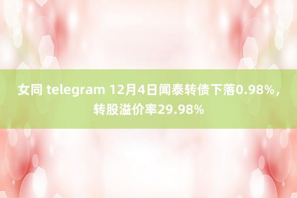 女同 telegram 12月4日闻泰转债下落0.98%，转股溢价率29.98%