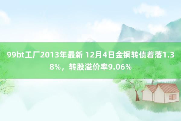 99bt工厂2013年最新 12月4日金铜转债着落1.38%，转股溢价率9.06%