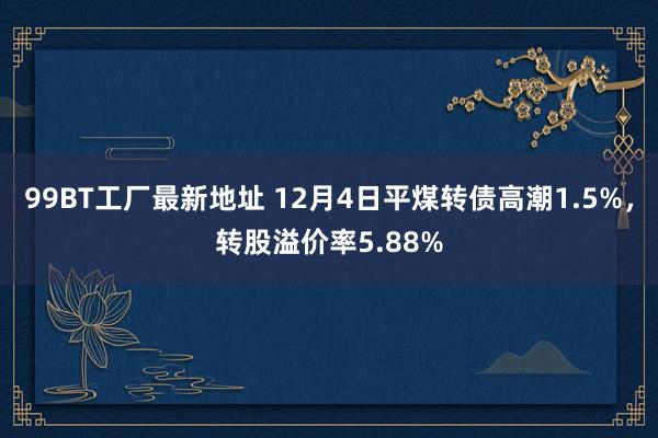 99BT工厂最新地址 12月4日平煤转债高潮1.5%，转股溢价率5.88%