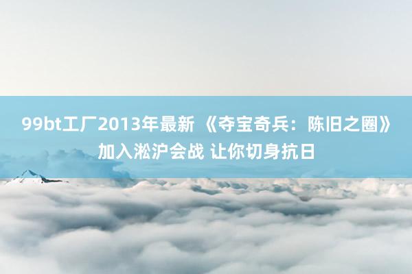 99bt工厂2013年最新 《夺宝奇兵：陈旧之圈》加入淞沪会战 让你切身抗日