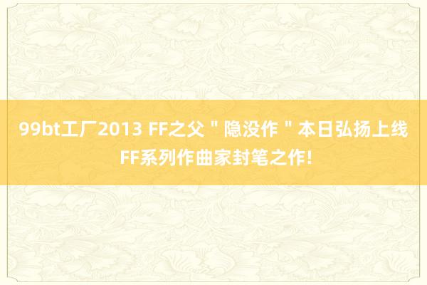 99bt工厂2013 FF之父＂隐没作＂本日弘扬上线 FF系列作曲家封笔之作!