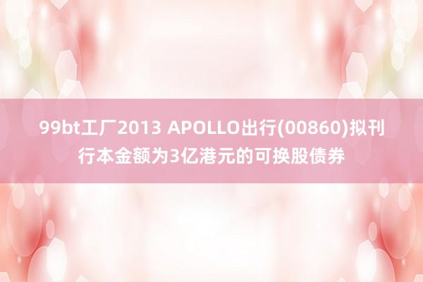 99bt工厂2013 APOLLO出行(00860)拟刊行本金额为3亿港元的可换股债券