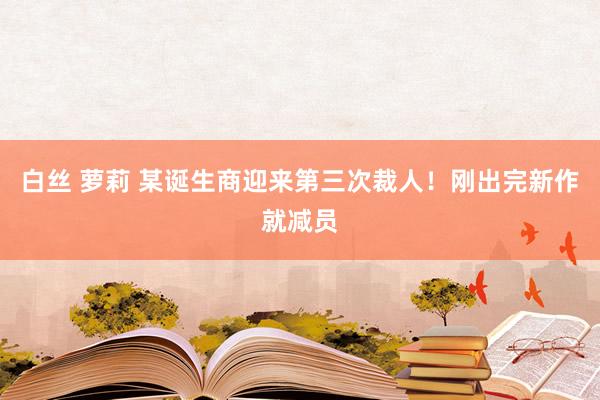 白丝 萝莉 某诞生商迎来第三次裁人！刚出完新作就减员