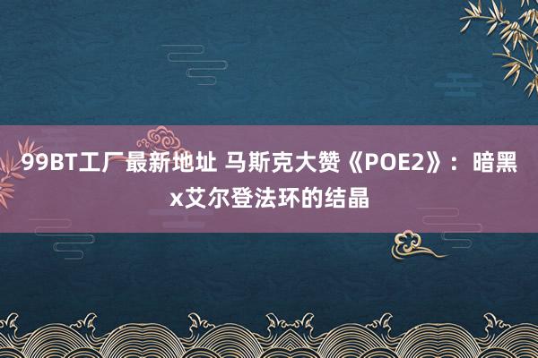 99BT工厂最新地址 马斯克大赞《POE2》：暗黑x艾尔登法环的结晶