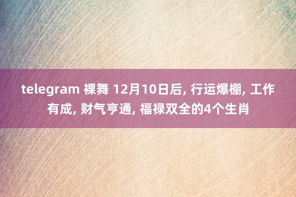 telegram 裸舞 12月10日后， 行运爆棚， 工作有成， 财气亨通， 福禄双全的4个生肖