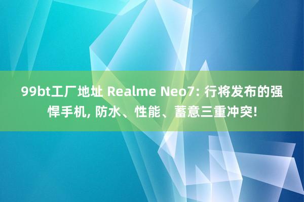 99bt工厂地址 Realme Neo7: 行将发布的强悍手机， 防水、性能、蓄意三重冲突!