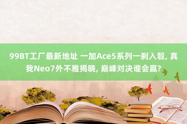 99BT工厂最新地址 一加Ace5系列一刹入彀， 真我Neo7外不雅揭晓， 巅峰对决谁会赢?