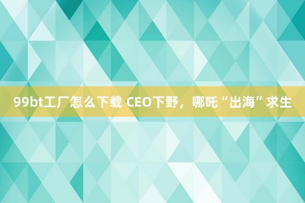 99bt工厂怎么下载 CEO下野，哪吒“出海”求生