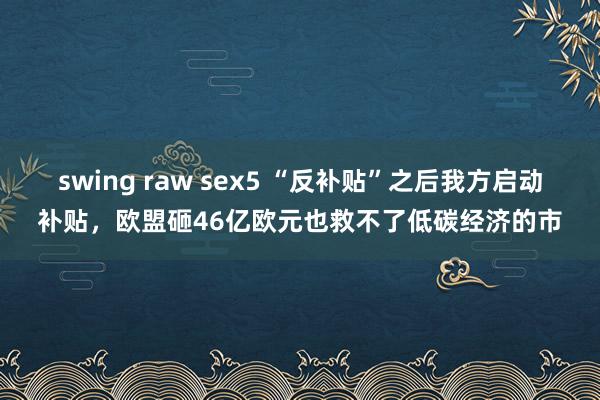 swing raw sex5 “反补贴”之后我方启动补贴，欧盟砸46亿欧元也救不了低碳经济的市