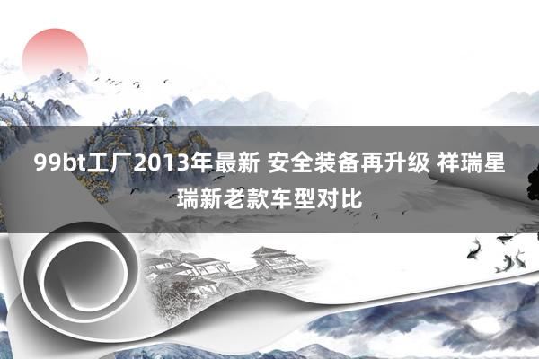 99bt工厂2013年最新 安全装备再升级 祥瑞星瑞新老款车型对比