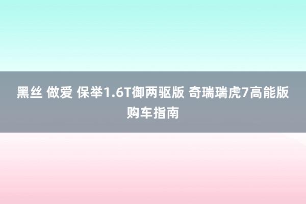 黑丝 做爱 保举1.6T御两驱版 奇瑞瑞虎7高能版购车指南