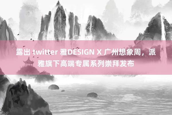 露出 twitter 雅DESIGN X 广州想象周，派雅旗下高端专属系列崇拜发布