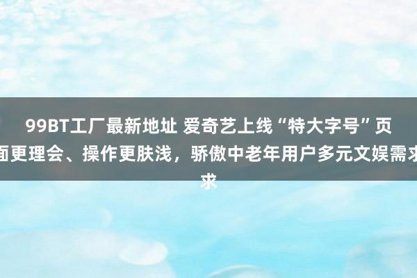 99BT工厂最新地址 爱奇艺上线“特大字号”页面更理会、操作更肤浅，骄傲中老年用户多元文娱需求