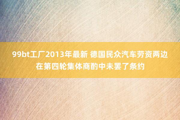 99bt工厂2013年最新 德国民众汽车劳资两边在第四轮集体商酌中未罢了条约