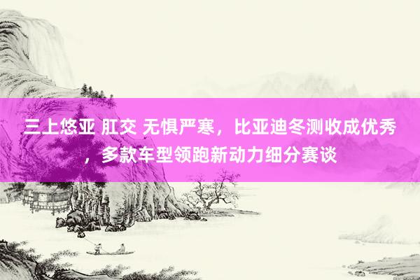 三上悠亚 肛交 无惧严寒，比亚迪冬测收成优秀，多款车型领跑新动力细分赛谈