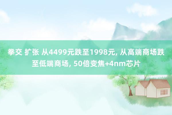 拳交 扩张 从4499元跌至1998元， 从高端商场跌至低端商场， 50倍变焦+4nm芯片